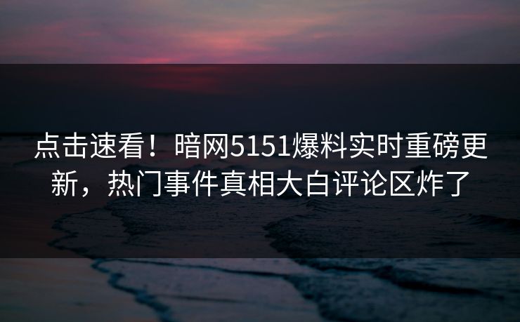 点击速看！暗网5151爆料实时重磅更新，热门事件真相大白评论区炸了  第1张