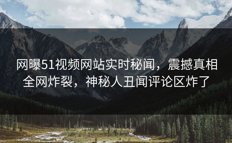 网曝51视频网站实时秘闻，震撼真相全网炸裂，神秘人丑闻评论区炸了  第1张