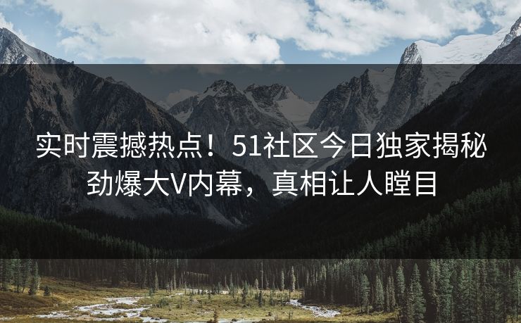 实时震撼热点！51社区今日独家揭秘劲爆大V内幕，真相让人瞠目  第1张