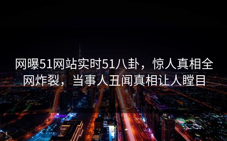 网曝51网站实时51八卦，惊人真相全网炸裂，当事人丑闻真相让人瞠目