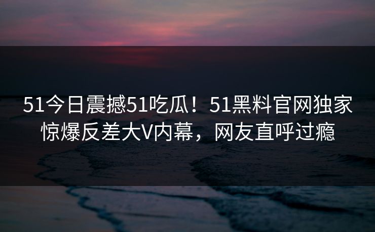 51今日震撼51吃瓜！51黑料官网独家惊爆反差大V内幕，网友直呼过瘾  第1张