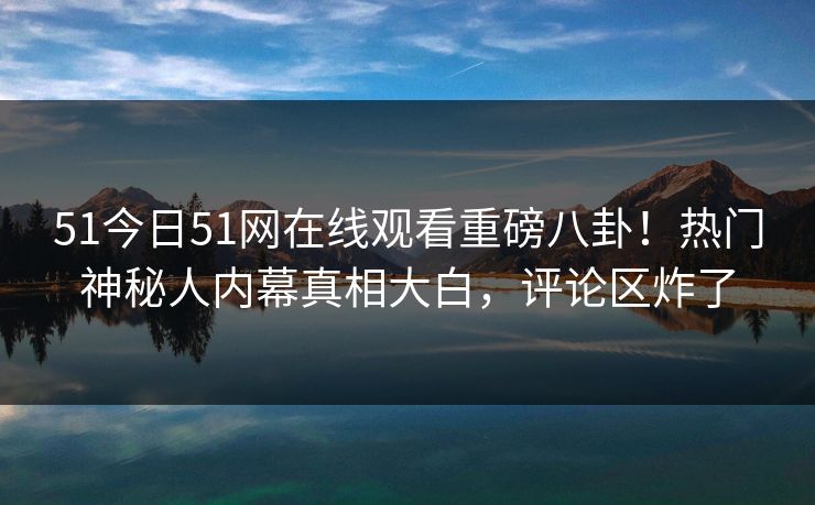 51今日51网在线观看重磅八卦！热门神秘人内幕真相大白，评论区炸了