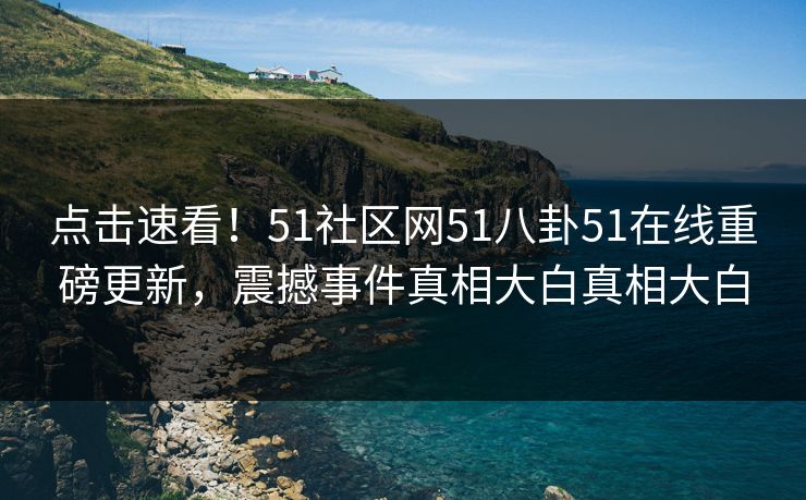 点击速看！51社区网51八卦51在线重磅更新，震撼事件真相大白真相大白