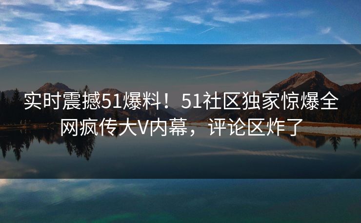 实时震撼51爆料！51社区独家惊爆全网疯传大V内幕，评论区炸了