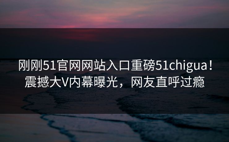 刚刚51官网网站入口重磅51chigua！震撼大V内幕曝光，网友直呼过瘾