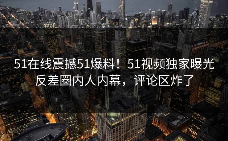 51在线震撼51爆料！51视频独家曝光反差圈内人内幕，评论区炸了