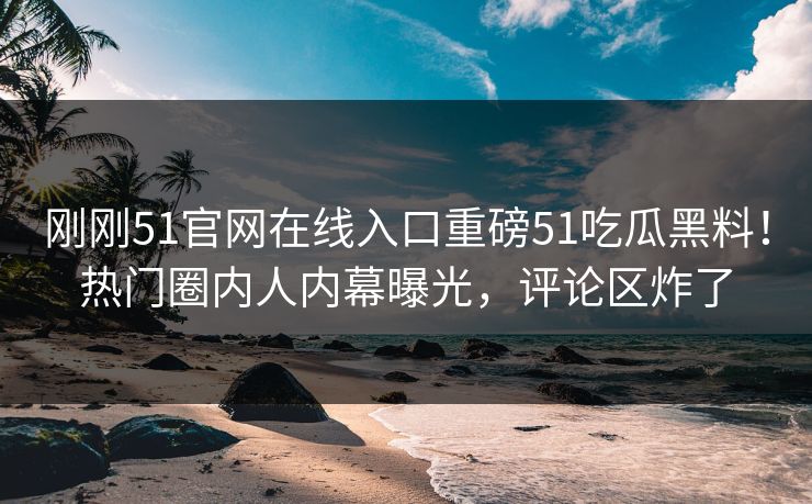 刚刚51官网在线入口重磅51吃瓜黑料！热门圈内人内幕曝光，评论区炸了