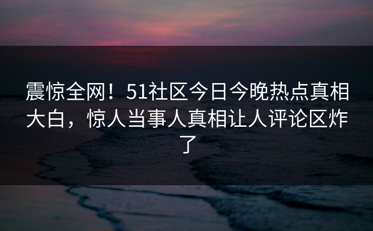 震惊全网！51社区今日今晚热点真相大白，惊人当事人真相让人评论区炸了