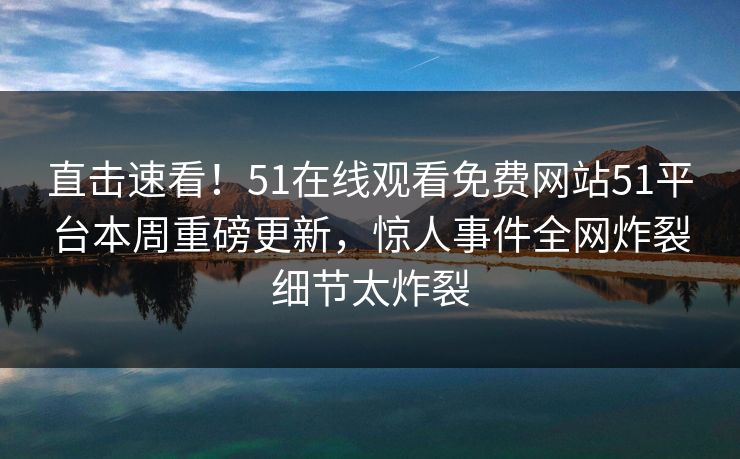 直击速看！51在线观看免费网站51平台本周重磅更新，惊人事件全网炸裂细节太炸裂