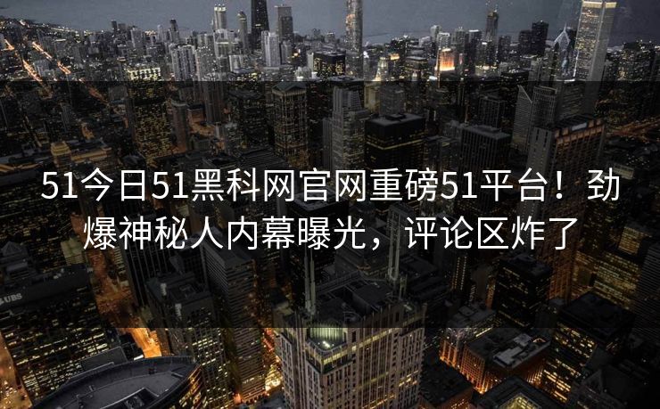 51今日51黑科网官网重磅51平台！劲爆神秘人内幕曝光，评论区炸了