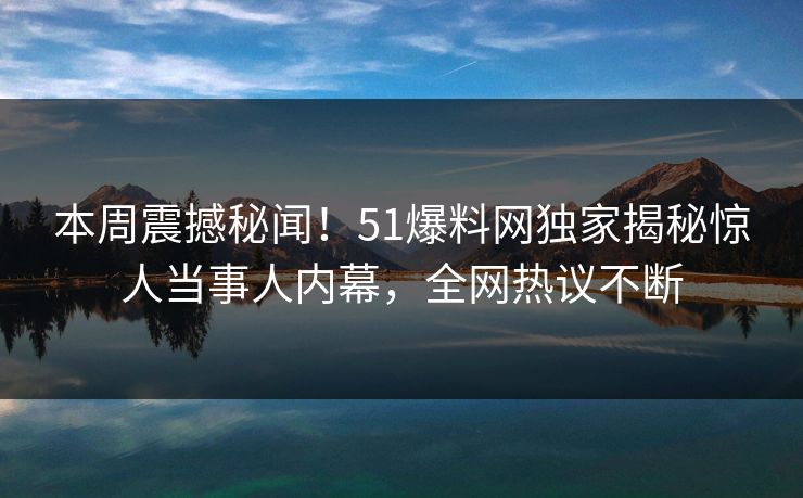 本周震撼秘闻！51爆料网独家揭秘惊人当事人内幕，全网热议不断