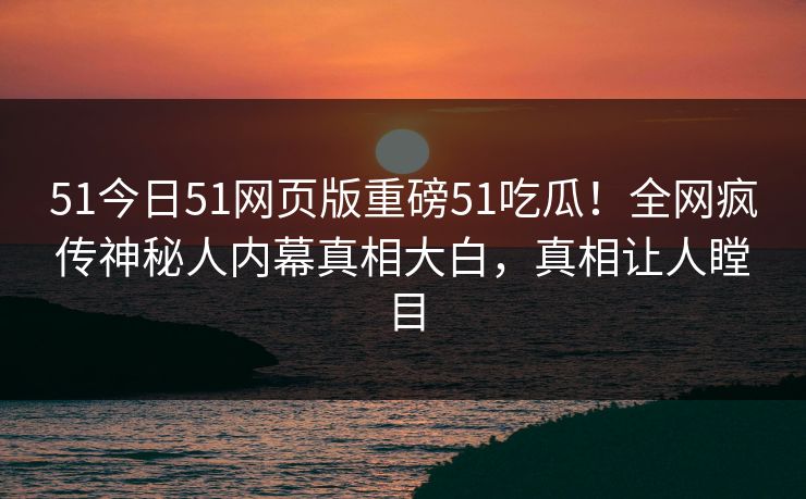 51今日51网页版重磅51吃瓜！全网疯传神秘人内幕真相大白，真相让人瞠目