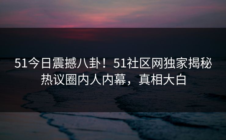 51今日震撼八卦！51社区网独家揭秘热议圈内人内幕，真相大白