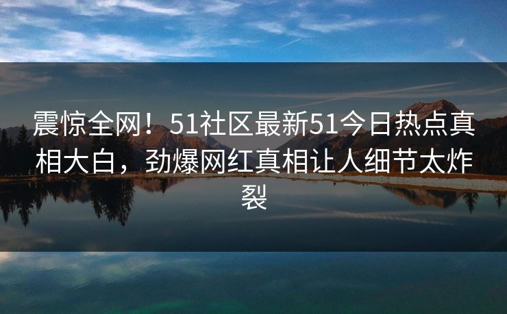 震惊全网！51社区最新51今日热点真相大白，劲爆网红真相让人细节太炸裂