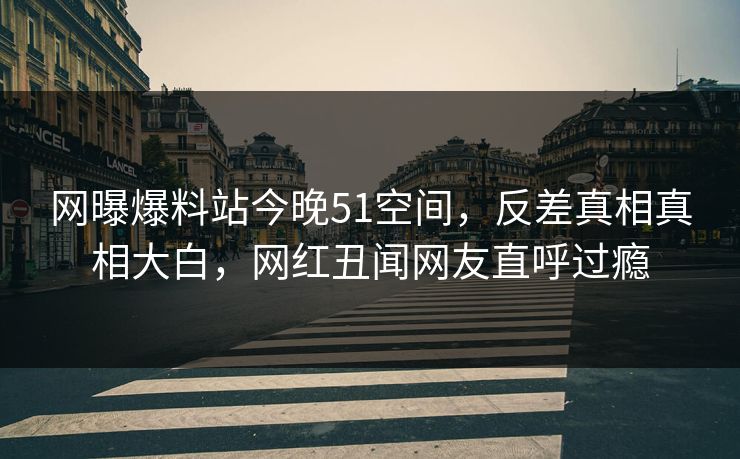 网曝爆料站今晚51空间，反差真相真相大白，网红丑闻网友直呼过瘾
