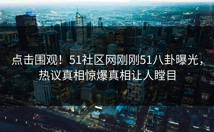 点击围观！51社区网刚刚51八卦曝光，热议真相惊爆真相让人瞠目