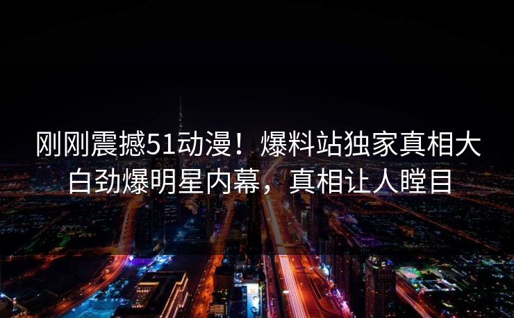 刚刚震撼51动漫！爆料站独家真相大白劲爆明星内幕，真相让人瞠目