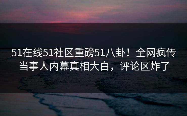 51在线51社区重磅51八卦！全网疯传当事人内幕真相大白，评论区炸了