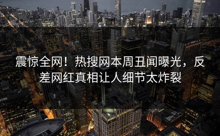 震惊全网！热搜网本周丑闻曝光，反差网红真相让人细节太炸裂