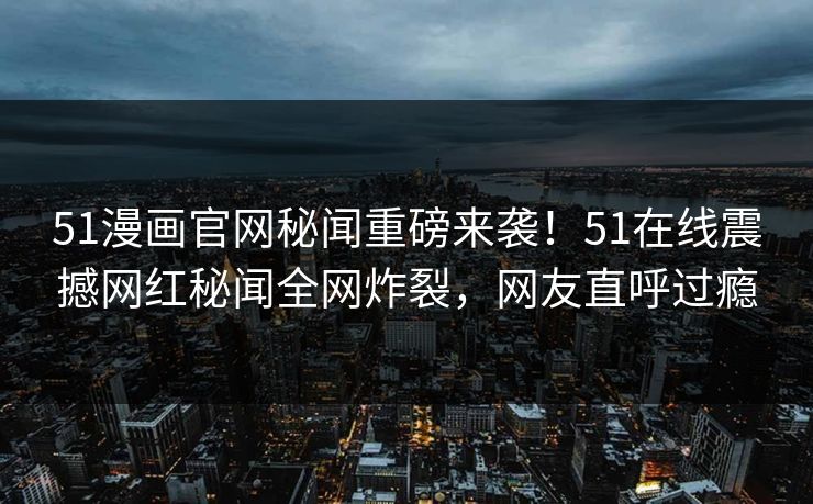 51漫画官网秘闻重磅来袭！51在线震撼网红秘闻全网炸裂，网友直呼过瘾