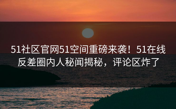 51社区官网51空间重磅来袭！51在线反差圈内人秘闻揭秘，评论区炸了