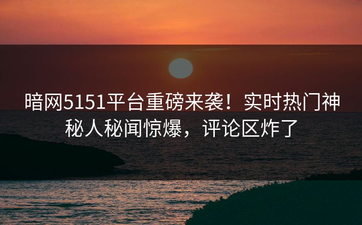暗网5151平台重磅来袭！实时热门神秘人秘闻惊爆，评论区炸了