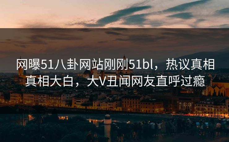 网曝51八卦网站刚刚51bl，热议真相真相大白，大V丑闻网友直呼过瘾