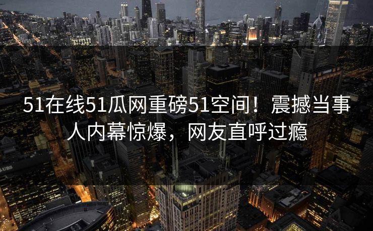 51在线51瓜网重磅51空间！震撼当事人内幕惊爆，网友直呼过瘾  第1张
