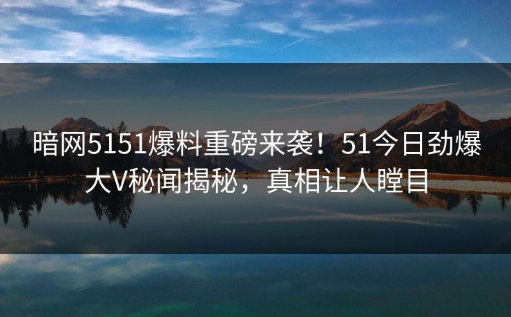 暗网5151爆料重磅来袭！51今日劲爆大V秘闻揭秘，真相让人瞠目