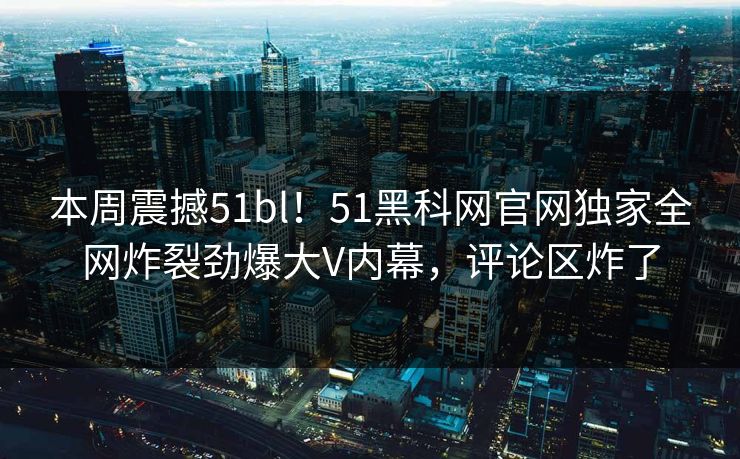 本周震撼51bl！51黑科网官网独家全网炸裂劲爆大V内幕，评论区炸了  第1张