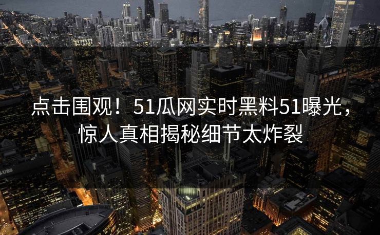 点击围观！51瓜网实时黑料51曝光，惊人真相揭秘细节太炸裂  第1张