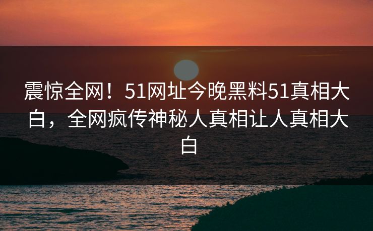 震惊全网！51网址今晚黑料51真相大白，全网疯传神秘人真相让人真相大白