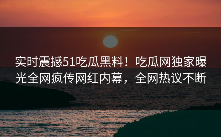 实时震撼51吃瓜黑料！吃瓜网独家曝光全网疯传网红内幕，全网热议不断  第1张