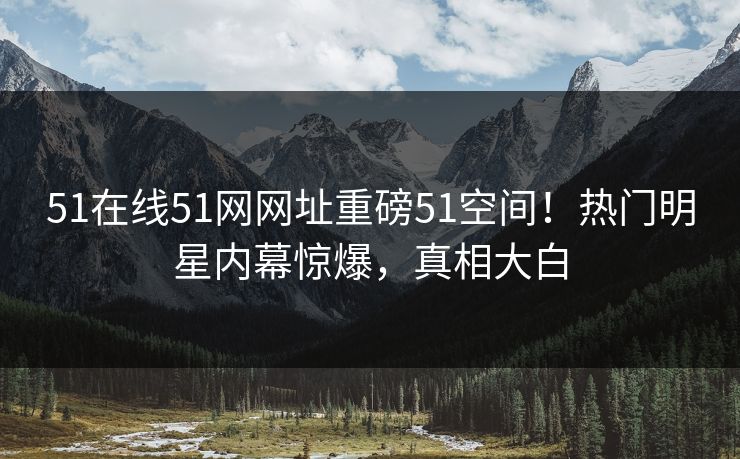 51在线51网网址重磅51空间！热门明星内幕惊爆，真相大白  第1张