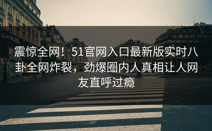 震惊全网！51官网入口最新版实时八卦全网炸裂，劲爆圈内人真相让人网友直呼过瘾  第1张