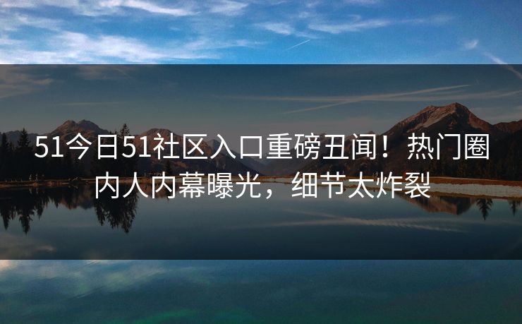 51今日51社区入口重磅丑闻！热门圈内人内幕曝光，细节太炸裂  第1张