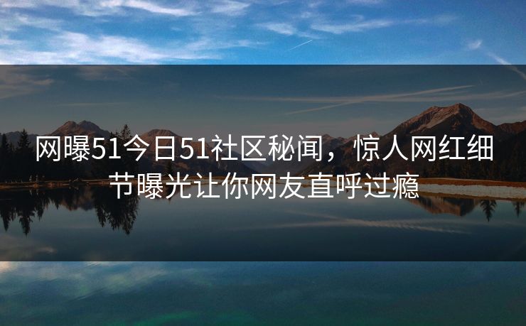 网曝51今日51社区秘闻，惊人网红细节曝光让你网友直呼过瘾  第1张