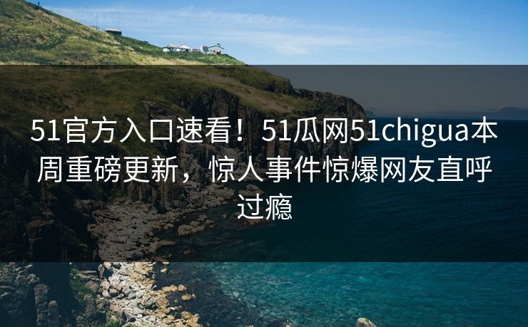 51官方入口速看！51瓜网51chigua本周重磅更新，惊人事件惊爆网友直呼过瘾