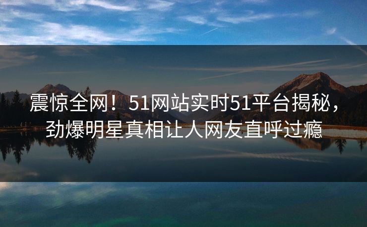 震惊全网！51网站实时51平台揭秘，劲爆明星真相让人网友直呼过瘾