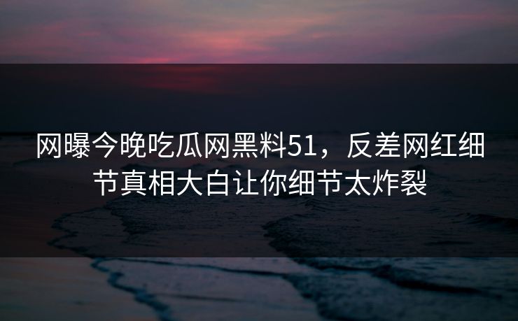网曝今晚吃瓜网黑料51，反差网红细节真相大白让你细节太炸裂