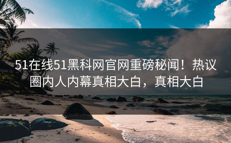 51在线51黑科网官网重磅秘闻！热议圈内人内幕真相大白，真相大白