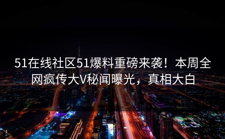 51在线社区51爆料重磅来袭！本周全网疯传大V秘闻曝光，真相大白
