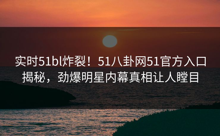 实时51bl炸裂！51八卦网51官方入口揭秘，劲爆明星内幕真相让人瞠目
