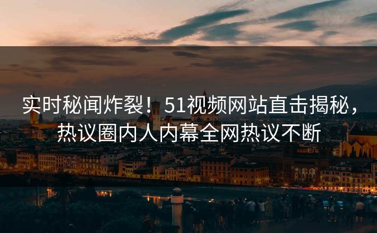 实时秘闻炸裂！51视频网站直击揭秘，热议圈内人内幕全网热议不断  第1张