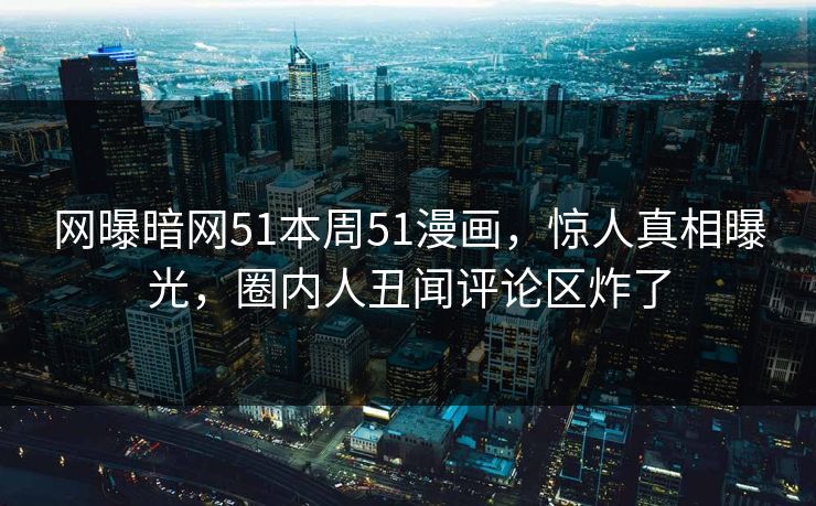 网曝暗网51本周51漫画，惊人真相曝光，圈内人丑闻评论区炸了