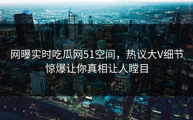 网曝实时吃瓜网51空间，热议大V细节惊爆让你真相让人瞠目  第1张