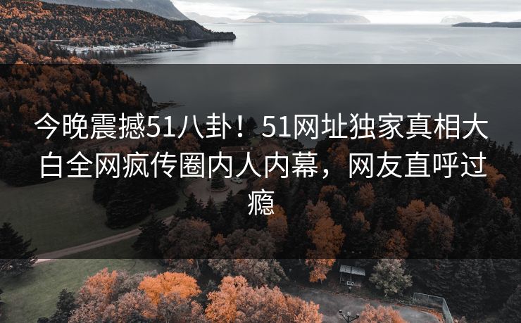 今晚震撼51八卦！51网址独家真相大白全网疯传圈内人内幕，网友直呼过瘾  第1张