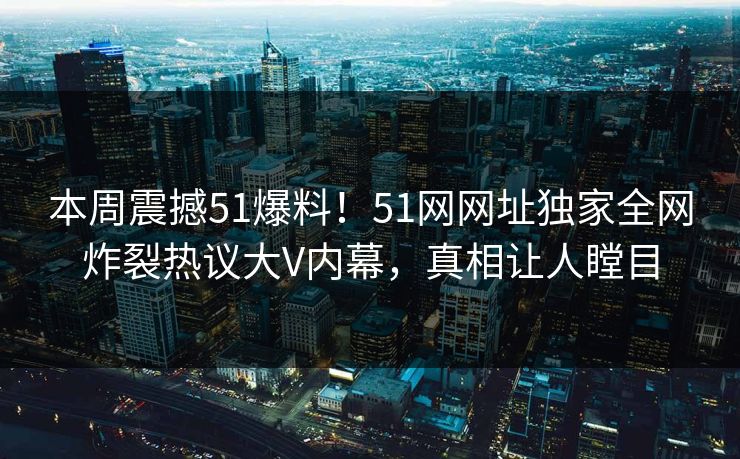 本周震撼51爆料！51网网址独家全网炸裂热议大V内幕，真相让人瞠目  第1张