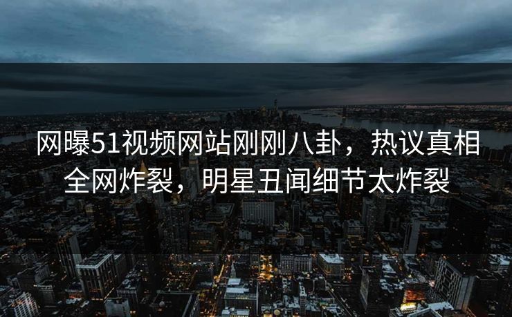网曝51视频网站刚刚八卦，热议真相全网炸裂，明星丑闻细节太炸裂