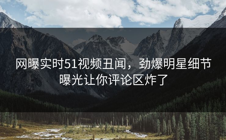 网曝实时51视频丑闻，劲爆明星细节曝光让你评论区炸了